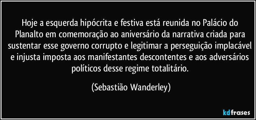 Hoje a esquerda hipócrita e festiva está reunida no Palácio do Planalto em comemoração ao aniversário da narrativa criada para sustentar esse governo corrupto e legitimar a perseguição implacável e injusta imposta aos manifestantes descontentes e aos adversários políticos desse regime totalitário. (Sebastião Wanderley)