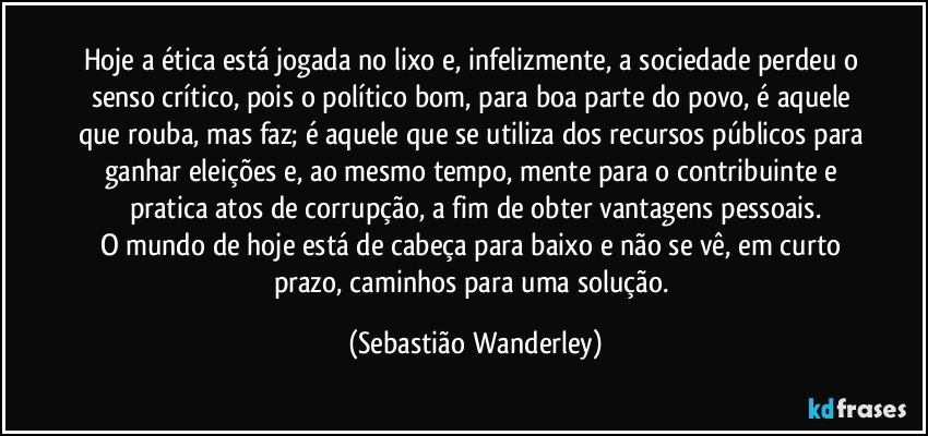 Hoje a ética está jogada no lixo e, infelizmente, a sociedade perdeu o senso crítico, pois o político bom, para boa parte do povo, é aquele que rouba, mas faz; é aquele que se utiliza dos recursos públicos para ganhar eleições e, ao mesmo tempo, mente para o contribuinte e pratica atos de corrupção, a fim de obter vantagens pessoais.
O mundo de hoje está de cabeça para baixo e não se vê, em curto prazo, caminhos para uma solução. (Sebastião Wanderley)