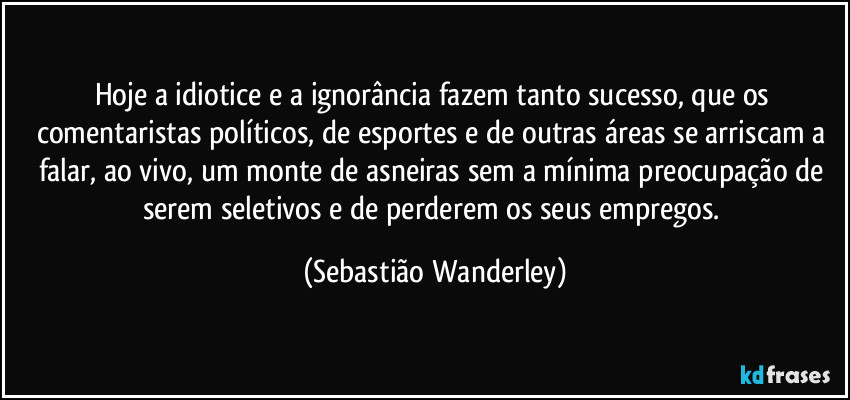 Hoje a idiotice e a ignorância fazem tanto sucesso, que os comentaristas políticos, de esportes e de outras áreas se arriscam a falar, ao vivo, um monte de asneiras sem a mínima preocupação de serem seletivos e de perderem os seus empregos. (Sebastião Wanderley)