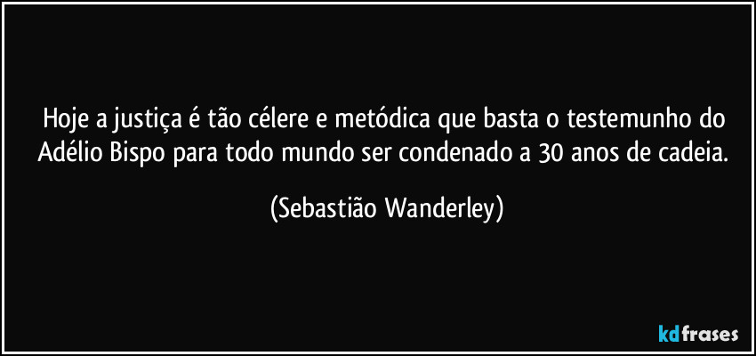 Hoje a justiça é tão célere e metódica que basta o testemunho do Adélio Bispo para todo mundo ser condenado a 30 anos de cadeia. (Sebastião Wanderley)