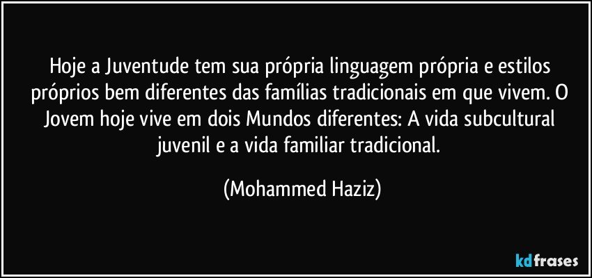 Hoje a Juventude tem sua própria linguagem própria e estilos próprios bem diferentes das famílias tradicionais em que vivem. O Jovem hoje vive em dois Mundos diferentes: A vida subcultural juvenil e a vida familiar tradicional. (Mohammed Haziz)