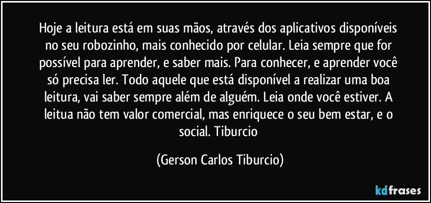 Hoje a leitura está em suas mãos, através dos aplicativos disponíveis no seu robozinho, mais conhecido por celular. Leia sempre que for possível para aprender, e saber mais. Para conhecer, e aprender você só precisa ler. Todo aquele que está disponível a realizar uma boa leitura, vai saber sempre além de alguém. Leia onde você estiver. A leitua não tem valor comercial, mas enriquece o seu bem estar, e o social. Tiburcio (Gerson Carlos Tiburcio)