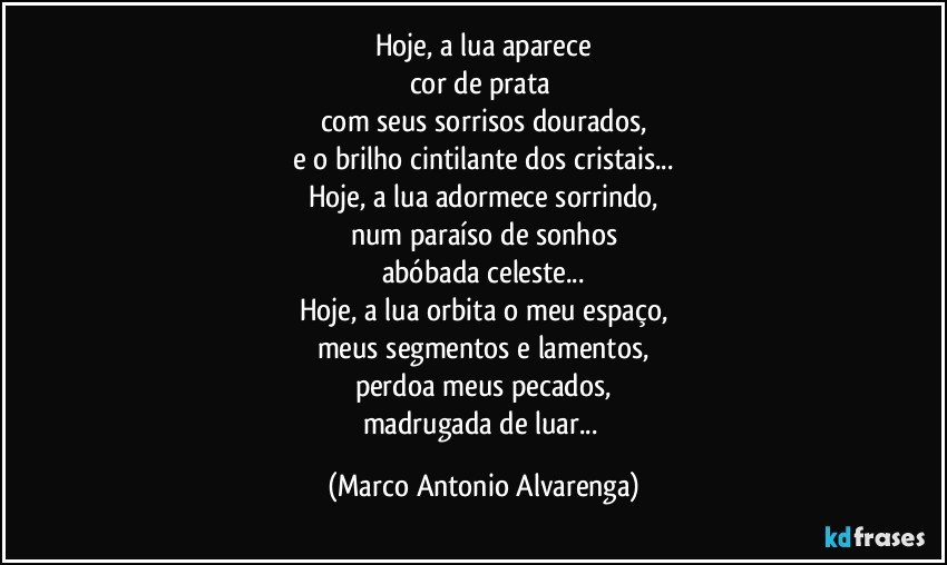 Hoje, a lua aparece
cor de prata 
com seus sorrisos dourados,
e o brilho cintilante dos cristais...
Hoje, a lua adormece sorrindo,
num paraíso de sonhos
abóbada celeste...
Hoje, a lua orbita o meu espaço,
meus segmentos e lamentos,
perdoa meus pecados,
madrugada de luar... (Marco Antonio Alvarenga)