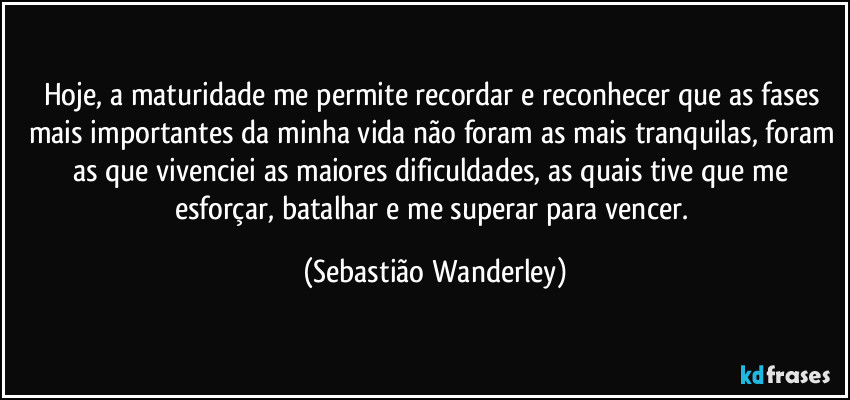 Hoje, a maturidade me permite recordar e reconhecer que as fases mais importantes da minha vida não foram as mais tranquilas, foram as que vivenciei as maiores dificuldades, as quais tive que me esforçar, batalhar e me superar para vencer. (Sebastião Wanderley)