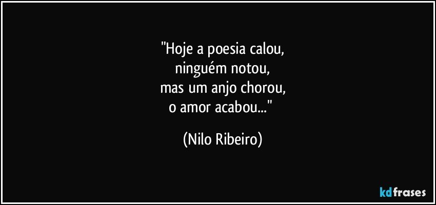 "Hoje a poesia calou,
ninguém notou,
mas um anjo chorou,
o amor acabou..." (Nilo Ribeiro)