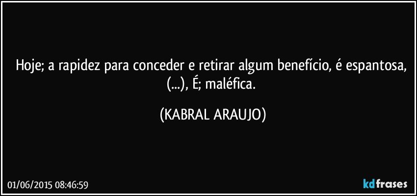 Hoje; a rapidez para conceder e retirar algum benefício, é espantosa, (...), É; maléfica. (KABRAL ARAUJO)