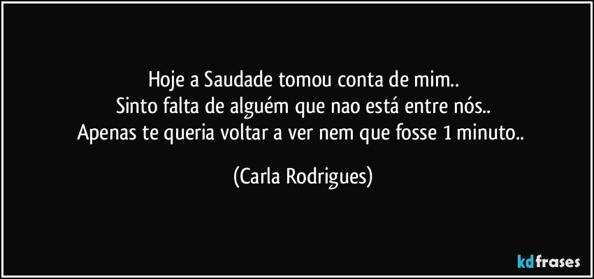 Hoje a Saudade tomou conta de mim..
Sinto falta de alguém que nao está entre nós..
Apenas te queria voltar a ver nem que fosse 1 minuto.. (Carla Rodrigues)