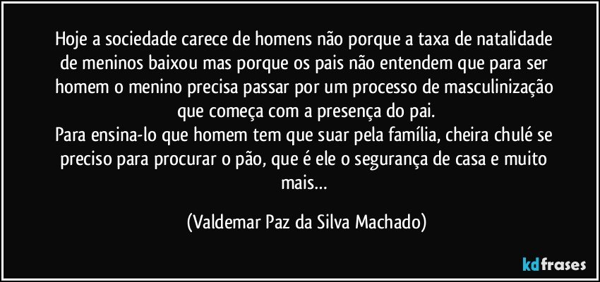 Hoje a sociedade carece de homens não porque a taxa de natalidade de meninos baixou mas porque os pais não entendem que para ser homem o menino precisa passar por um processo de masculinização que começa com a presença do pai.
Para ensina-lo que homem tem que suar pela família, cheira chulé se preciso para procurar o pão, que é ele o segurança de casa e muito mais… (Valdemar Paz da Silva Machado)