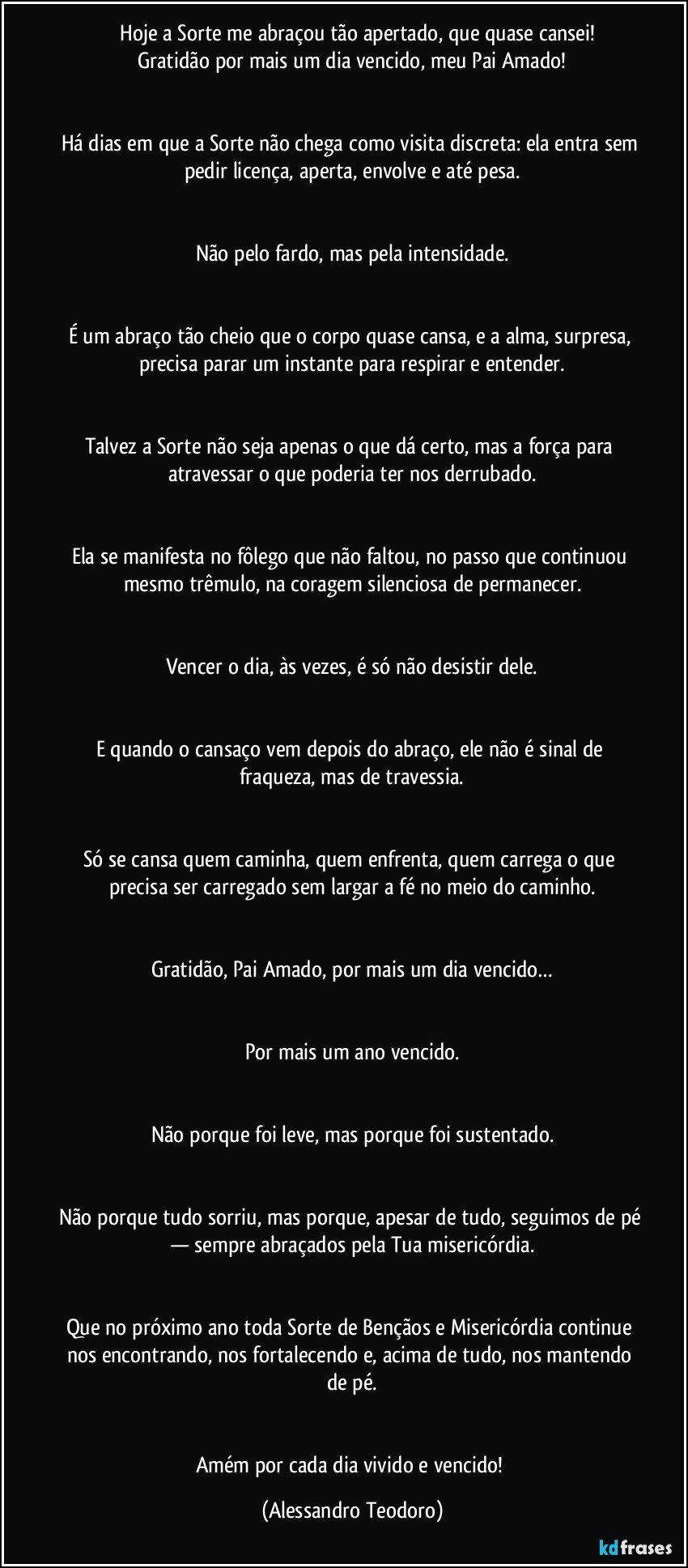 ⁠⁠Hoje a Sorte me abraçou tão apertado, que quase cansei!
Gratidão por mais um dia vencido, meu Pai Amado!


Há dias em que a Sorte não chega como visita discreta: ela entra sem pedir licença, aperta, envolve e até pesa.


Não pelo fardo, mas pela intensidade.


É um abraço tão cheio que o corpo quase cansa, e a alma, surpresa, precisa parar um instante para respirar e entender.


Talvez a Sorte não seja apenas o que dá certo, mas a força para atravessar o que poderia ter nos derrubado.


Ela se manifesta no fôlego que não faltou, no passo que continuou mesmo trêmulo, na coragem silenciosa de permanecer.


Vencer o dia, às vezes, é só não desistir dele.


E quando o cansaço vem depois do abraço, ele não é sinal de fraqueza, mas de travessia.


Só se cansa quem caminha, quem enfrenta, quem carrega o que precisa ser carregado sem largar a fé no meio do caminho.


Gratidão, Pai Amado, por mais um dia vencido…


Por mais um ano vencido.


Não porque foi leve, mas porque foi sustentado.


Não porque tudo sorriu, mas porque, apesar de tudo, seguimos de pé — sempre abraçados pela Tua misericórdia.


Que no próximo ano toda Sorte de Bençãos e Misericórdia continue nos encontrando, nos fortalecendo e, acima de tudo, nos mantendo de pé.


Amém por cada dia vivido e vencido! (Alessandro Teodoro)