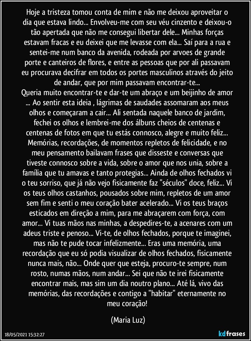 Hoje a tristeza tomou conta de mim e não me deixou aproveitar o dia que estava lindo... Envolveu-me com seu véu cinzento e deixou-o tão apertada que não me consegui libertar dele... Minhas forças estavam fracas e eu deixei que me levasse com ela... Saí para a rua e sentei-me num banco da avenida, rodeada por arvoes de grande porte e canteiros de flores, e entre as pessoas que por ali passavam eu procurava decifrar em todos os portes masculinos através do jeito de andar, que por mim passavam encontrar-te... 
Queria muito encontrar-te e dar-te um abraço e um beijinho de amor ... Ao sentir esta ideia , lágrimas de saudades assomaram aos meus olhos e começaram a cair... Ali sentada naquele banco de jardim, fechei os olhos e lembrei-me dos álbuns cheios de centenas e centenas de fotos em que tu estás connosco, alegre e muito feliz... Memórias, recordações, de momentos repletos de felicidade, e no meu pensamento bailavam frases que disseste e conversas que tiveste connosco sobre a vida, sobre o amor que nos unia, sobre a família que tu amavas e tanto protegias... Ainda de olhos fechados vi o teu sorriso, que já não vejo fisicamente faz "séculos" doce, feliz... Vi os teus olhos castanhos, pousados sobre mim, repletos de um amor sem fim e senti o meu coração bater acelerado... Vi os teus braços esticados em direção a mim, para me abraçarem com força, com amor... Vi tuas mãos nas minhas, a despedires-te, a acenares com um adeus triste e penoso... Vi-te, de olhos fechados, porque te imaginei, mas não te pude tocar infelizmente... Eras uma memória, uma recordação que eu só podia visualizar de olhos fechados, fisicamente nunca mais, não... Onde quer que esteja, procuro-te sempre, num rosto, numas mãos, num andar... Sei que não te irei fisicamente encontrar mais, mas sim um dia noutro plano... Até lá, vivo das memórias, das recordações e contigo a "habitar" eternamente no meu coração! (Maria Luz)