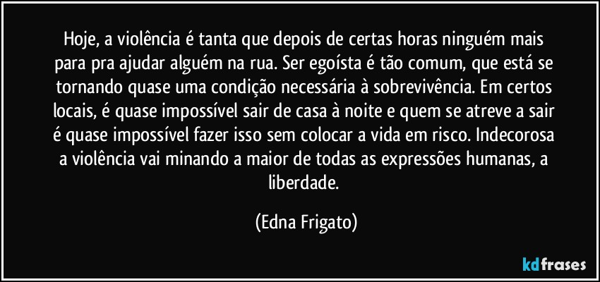 Hoje, a violência é tanta que depois de certas horas ninguém mais para pra ajudar alguém na rua. Ser egoísta é tão comum, que está se tornando quase uma condição necessária à sobrevivência. Em certos locais, é quase impossível sair de casa à noite e quem se atreve a sair é quase impossível fazer isso sem colocar a vida em risco. Indecorosa a violência vai minando a maior de todas as expressões humanas, a liberdade. (Edna Frigato)