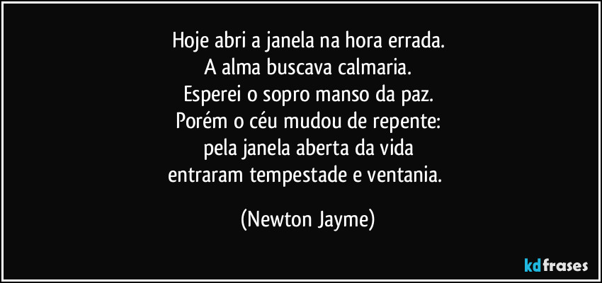 Hoje abri a janela na hora errada.
A alma buscava calmaria.
Esperei o sopro manso da paz.
Porém o céu mudou de repente:
pela janela aberta da vida
entraram tempestade e ventania. (Newton Jayme)