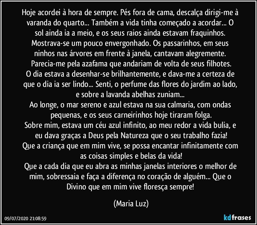 Hoje acordei à hora de sempre. Pés fora de cama, descalça dirigi-me à varanda do quarto... Também a vida tinha começado a acordar... O sol ainda ia a meio, e os seus raios ainda estavam fraquinhos. Mostrava-se um pouco envergonhado. Os passarinhos, em seus ninhos nas árvores em frente à janela, cantavam alegremente. Parecia-me pela azafama que andariam de volta de seus filhotes.
O dia estava a desenhar-se brilhantemente, e dava-me a certeza de que o dia ia ser lindo... Senti, o perfume das flores do jardim ao lado, e sobre a lavanda abelhas zuniam... 
Ao longe, o mar sereno e azul estava na sua calmaria, com ondas pequenas, e os seus carneirinhos hoje tiraram folga.
Sobre mim, estava um céu azul infinito, ao meu redor a vida bulia, e eu dava graças a Deus pela Natureza que o seu trabalho fazia!
Que a criança que em mim vive, se possa encantar infinitamente com as coisas simples e belas da vida!
Que a cada dia que eu abra as minhas janelas interiores o melhor de mim, sobressaia e faça a diferença no coração de alguém... Que o Divino que em mim vive floresça sempre! (Maria Luz)