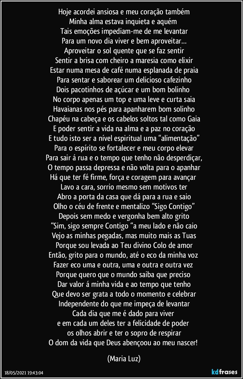 Hoje acordei ansiosa e meu coração também
Minha alma estava inquieta e aquém 
Tais emoções impediam-me de me levantar
Para um novo dia viver e bem aproveitar…
Aproveitar o sol quente que se faz sentir
Sentir a brisa com cheiro a maresia como elixir
Estar numa mesa de café numa esplanada de praia
Para sentar e saborear um delicioso cafezinho
Dois pacotinhos de açúcar e um bom bolinho 
No corpo apenas um top e uma leve e curta saia
Havaianas nos pés para apanharem bom solinho
Chapéu na cabeça e os cabelos soltos tal como Gaia
E poder sentir a vida na alma e a paz no coração
E tudo isto ser a nível espiritual uma “alimentação”
Para o espírito se fortalecer e meu corpo elevar
Para sair á rua e o tempo que tenho não desperdiçar,
O tempo passa depressa e não volta para o apanhar
Há que ter fé firme, força e coragem para avançar 
Lavo a cara, sorrio mesmo sem motivos ter
Abro a porta da casa que dá para a rua e saio
Olho o céu de frente e mentalizo “Sigo Contigo”
Depois sem medo e vergonha bem alto grito
“Sim, sigo sempre Contigo “a meu lado e não caio
Vejo as minhas pegadas, mas muito mais as Tuas
Porque sou levada ao Teu divino Colo de amor
Então, grito para o mundo, até o eco da minha voz 
Fazer eco uma e outra, uma e outra e outra vez 
Porque quero que o mundo saiba que preciso 
Dar valor á minha vida e ao tempo que tenho
Que devo ser grata a todo o momento e celebrar
Independente do que me impeça de levantar
Cada dia que me é dado para viver 
e em cada um deles ter a felicidade de poder 
os olhos abrir e ter o sopro de respirar
O dom da vida que Deus abençoou ao meu nascer! (Maria Luz)