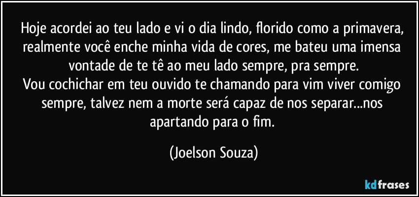 Hoje acordei ao teu lado e vi o dia lindo, florido como a primavera, realmente você enche minha vida de cores, me bateu uma imensa vontade de te tê ao meu lado sempre, pra sempre.
Vou cochichar em teu ouvido te chamando para vim viver comigo sempre, talvez nem a morte será capaz de nos separar...nos apartando para o fim. (Joelson Souza)