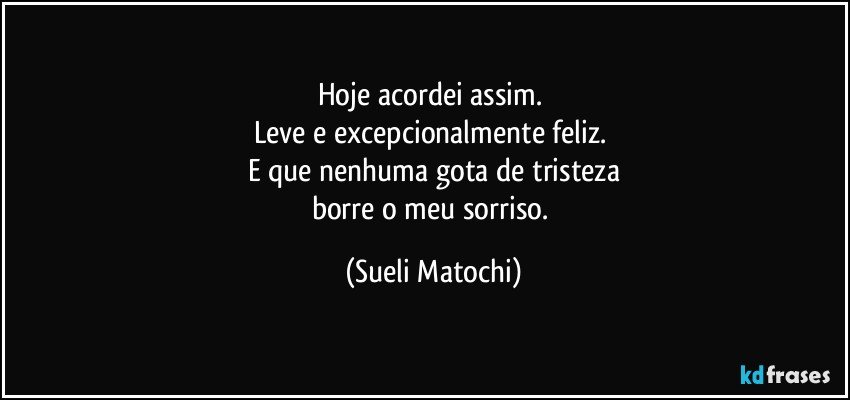 Hoje acordei assim. 
Leve e excepcionalmente feliz. 
E que nenhuma gota de tristeza
borre o meu sorriso. (Sueli Matochi)