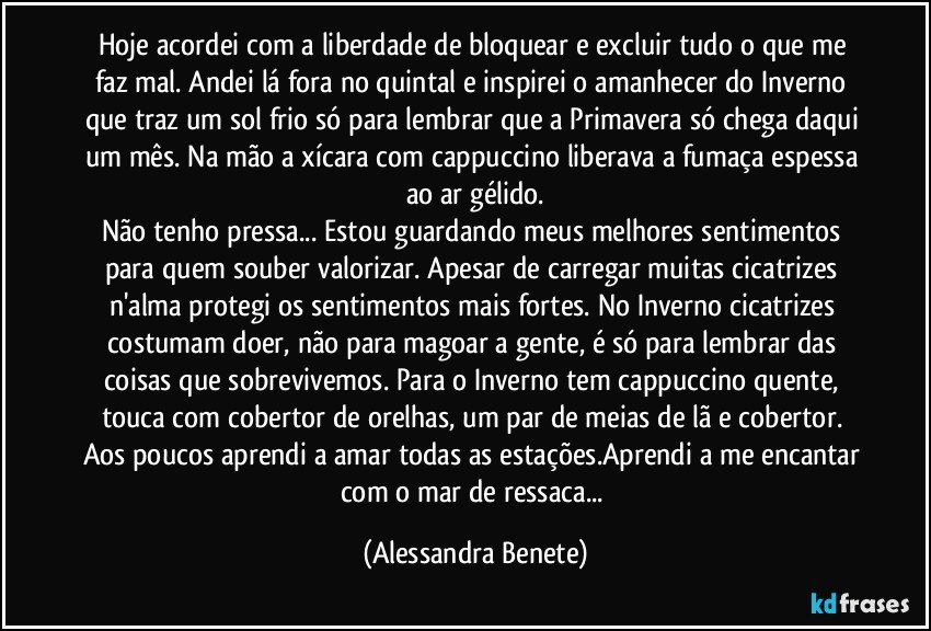 Hoje acordei com a liberdade de bloquear e excluir tudo o que me faz mal. Andei lá fora no quintal e inspirei o amanhecer do Inverno que traz um sol frio só para lembrar que a Primavera só chega daqui um mês. Na mão a xícara com cappuccino liberava a fumaça espessa ao ar gélido.
Não tenho pressa... Estou guardando meus melhores sentimentos para quem souber valorizar. Apesar de carregar muitas cicatrizes n'alma protegi os sentimentos mais fortes. No Inverno cicatrizes costumam doer, não para magoar a gente, é só para lembrar das coisas que sobrevivemos. Para o Inverno tem cappuccino quente, touca com cobertor de orelhas, um par de meias de lã e cobertor. Aos poucos aprendi a amar todas as estações.Aprendi a me encantar com o mar de ressaca... (Alessandra Benete)