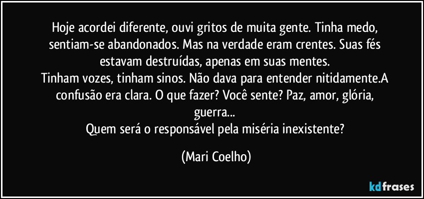 Hoje acordei diferente, ouvi gritos de muita gente. Tinha medo, sentiam-se abandonados. Mas na verdade eram crentes. Suas fés estavam destruídas, apenas em suas mentes. 
Tinham vozes, tinham sinos. Não dava para entender nitidamente.A confusão era clara. O que fazer? Você sente? Paz, amor, glória, guerra... 
Quem será o responsável pela miséria inexistente? (Mari Coelho)