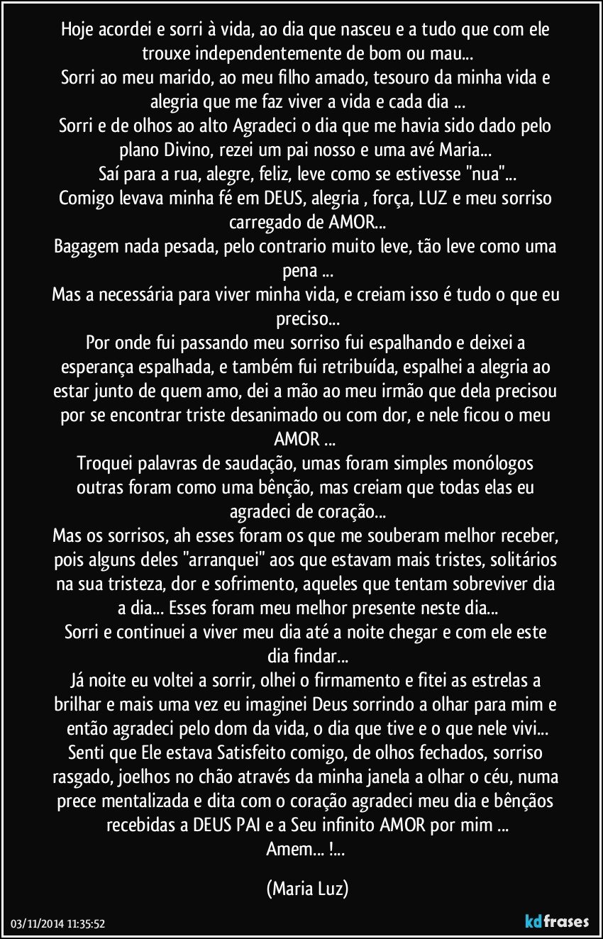 Hoje acordei e sorri à vida, ao dia que nasceu e a tudo que com ele trouxe independentemente de bom ou mau...
Sorri ao meu marido, ao meu filho amado, tesouro da minha vida e alegria que me faz viver a vida e cada dia ...
Sorri e de olhos ao alto  Agradeci o dia que me havia sido dado pelo plano Divino, rezei um pai nosso e uma avé Maria... 
Saí para a rua, alegre, feliz, leve como se estivesse "nua"...
Comigo levava minha fé em DEUS, alegria , força, LUZ  e meu sorriso carregado de AMOR...
Bagagem nada pesada, pelo contrario muito leve, tão leve como uma pena ...
Mas a necessária para viver minha vida, e creiam isso é tudo o que eu preciso...
Por onde fui passando meu sorriso fui espalhando e deixei a esperança espalhada, e também fui retribuída, espalhei a alegria ao estar junto de quem amo, dei a mão ao meu irmão que dela precisou por se encontrar triste desanimado ou com dor, e nele ficou o meu AMOR ...  
Troquei palavras de saudação, umas foram simples monólogos outras foram como uma bênção, mas creiam que todas elas eu agradeci de coração...
Mas os sorrisos, ah esses foram os que me souberam melhor receber, pois alguns deles "arranquei" aos que estavam mais tristes, solitários na sua tristeza, dor e sofrimento, aqueles que tentam sobreviver dia a dia... Esses foram meu melhor presente neste dia...
Sorri e continuei a viver meu dia até a noite chegar e com ele este dia findar...
Já noite eu voltei a sorrir, olhei o firmamento e fitei as estrelas a brilhar e mais uma vez eu imaginei Deus sorrindo a olhar para mim e então agradeci pelo dom da vida, o dia que tive e o que nele vivi...
Senti que Ele estava Satisfeito comigo, de olhos fechados, sorriso rasgado, joelhos no chão através da minha janela a olhar o céu, numa prece mentalizada e dita com o coração agradeci meu dia e bênçãos recebidas a DEUS PAI e a Seu infinito  AMOR por mim ...
Amem... !... (Maria Luz)