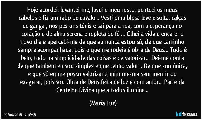 Hoje acordei, levantei-me, lavei o  meu rosto, penteei os meus cabelos e fiz um rabo de cavalo... Vesti uma blusa leve e solta, calças de ganga , nos pés uns ténis e saí para a rua, com a esperança no coração e de alma serena e repleta de fé ... Olhei a vida e encarei o novo dia e apercebi-me de que eu nunca estou só, de que caminho sempre acompanhada, pois o que me rodeia é obra de Deus... Tudo é belo, tudo na simplicidade das coisas é de valorizar... Dei-me conta de que também eu sou simples e que tenho valor... De que sou única, e que só eu me posso valorizar a mim mesma sem mentir ou exagerar, pois sou Obra de Deus feita de luz e com amor... Parte da Centelha Divina que a todos ilumina... (Maria Luz)