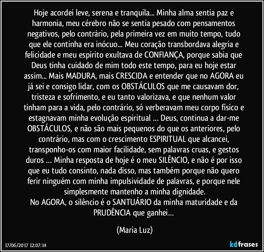 Hoje acordei leve, serena e tranquila... Minha alma sentia paz e harmonia, meu cérebro não se sentia pesado com pensamentos negativos, pelo contrário, pela primeira vez em muito tempo, tudo que ele continha era inócuo... Meu coração transbordava alegria e felicidade e meu espírito exultava de CONFIANÇA, porque sabia que Deus tinha cuidado de mim todo este tempo, para eu hoje estar assim... Mais MADURA, mais CRESCIDA e entender que no AGORA eu já sei e consigo lidar, com os OBSTÁCULOS que me causavam dor, tristeza e sofrimento, e eu tanto valorizava, e que nenhum valor tinham para a vida, pelo contrário, só verberavam meu corpo físico e estagnavam minha evolução espiritual … Deus, continua a dar-me OBSTÁCULOS, e não são mais pequenos do que os anteriores, pelo contrário, mas com o crescimento ESPIRITUAL que alcancei, transponho-os com maior facilidade, sem palavras cruas, e gestos duros … Minha resposta de hoje é o meu SILÊNCIO, e não é por isso que eu tudo consinto, nada disso, mas também porque não quero ferir ninguém com minha impulsividade de palavras, e porque nele simplesmente mantenho a minha dignidade.
No AGORA, o silêncio é o SANTUÁRIO da minha maturidade e da PRUDÊNCIA que ganhei… (Maria Luz)