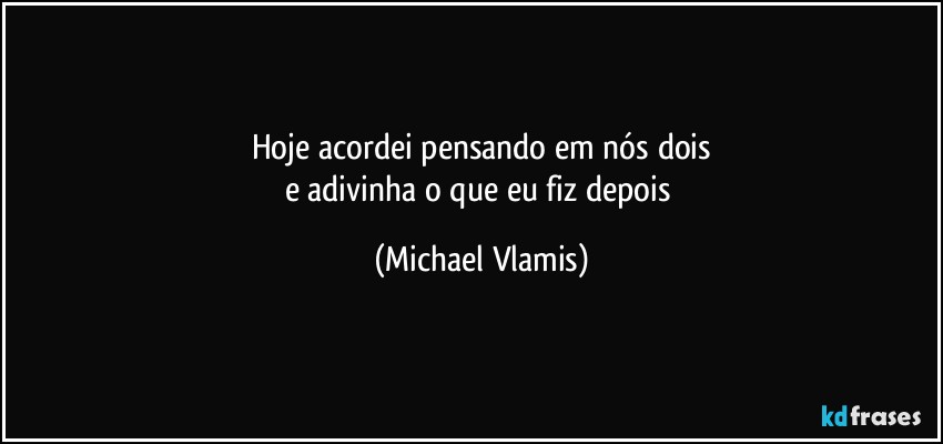 Hoje acordei pensando em nós dois
e adivinha o que eu fiz depois (Michael Vlamis)