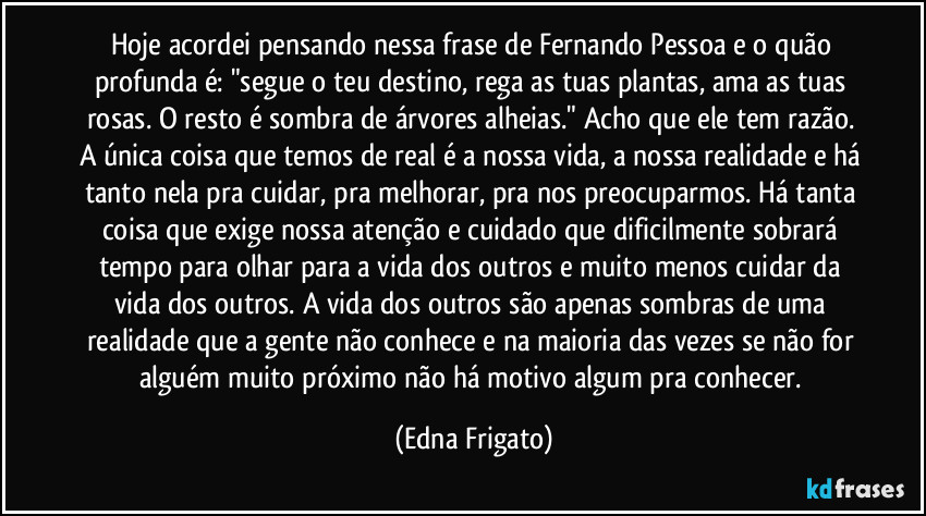 Hoje acordei pensando nessa frase de Fernando Pessoa e o quão profunda é: "segue o teu destino, rega as tuas plantas, ama as tuas rosas. O resto é sombra de árvores alheias." Acho que ele tem razão. A única coisa que temos de real é a nossa vida, a nossa realidade e há tanto nela pra cuidar, pra melhorar, pra nos preocuparmos.  Há tanta coisa que exige nossa atenção e cuidado que dificilmente sobrará tempo para olhar para a vida dos outros e muito menos cuidar da vida dos outros. A vida dos outros são apenas sombras de uma realidade que a gente não conhece e na maioria das vezes se não for alguém muito próximo não há motivo algum pra conhecer. (Edna Frigato)
