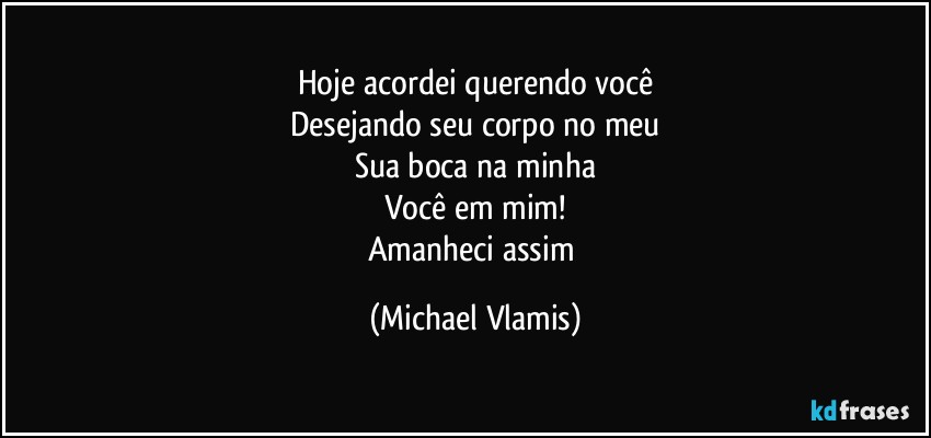 Hoje acordei querendo você
Desejando seu corpo no meu
Sua boca na minha
Você em mim!
Amanheci assim (Michael Vlamis)