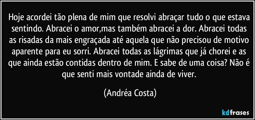 Hoje acordei tão plena de mim que resolvi abraçar tudo o que estava sentindo. Abracei o amor,mas também abracei a dor. Abracei todas as risadas da mais engraçada até aquela que não precisou de motivo aparente para eu sorri. Abracei todas as lágrimas que já chorei e as que ainda estão contidas dentro de mim. E sabe de uma coisa? Não é que senti mais vontade ainda de viver. (Andréa Costa)