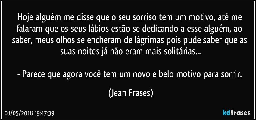 Hoje alguém me disse que o seu sorriso tem um motivo, até me falaram que os seus lábios estão se dedicando a esse alguém, ao saber, meus olhos se encheram de lágrimas pois pude saber que as suas noites já não eram mais solitárias...

- Parece que agora você tem um novo e belo motivo para sorrir. (Jean Frases)