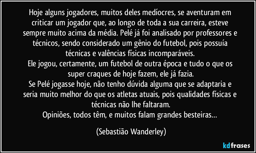 Hoje alguns jogadores, muitos deles medíocres, se aventuram em criticar um jogador que, ao longo de toda a sua carreira, esteve sempre muito acima da média. Pelé já foi analisado por professores e técnicos, sendo considerado um gênio do futebol, pois possuía técnicas e valências físicas incomparáveis. 
Ele jogou, certamente, um futebol de outra época e tudo o que os super craques de hoje fazem, ele já fazia.
Se Pelé jogasse hoje, não tenho dúvida alguma que se adaptaria e seria muito melhor do que os atletas atuais, pois qualidades físicas e técnicas não lhe faltaram.
Opiniões, todos têm, e muitos falam grandes besteiras… (Sebastião Wanderley)