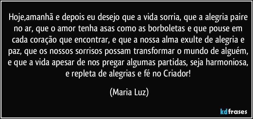 Hoje,amanhã e depois  eu desejo que a vida sorria, que a alegria paire no ar, que o amor tenha asas como as borboletas e que pouse em cada coração que encontrar, e que a nossa alma exulte de alegria e paz, que os nossos sorrisos possam transformar o mundo de alguém, e que a vida apesar de nos pregar algumas partidas, seja harmoniosa, e repleta de alegrias e fé no Criador! (Maria Luz)