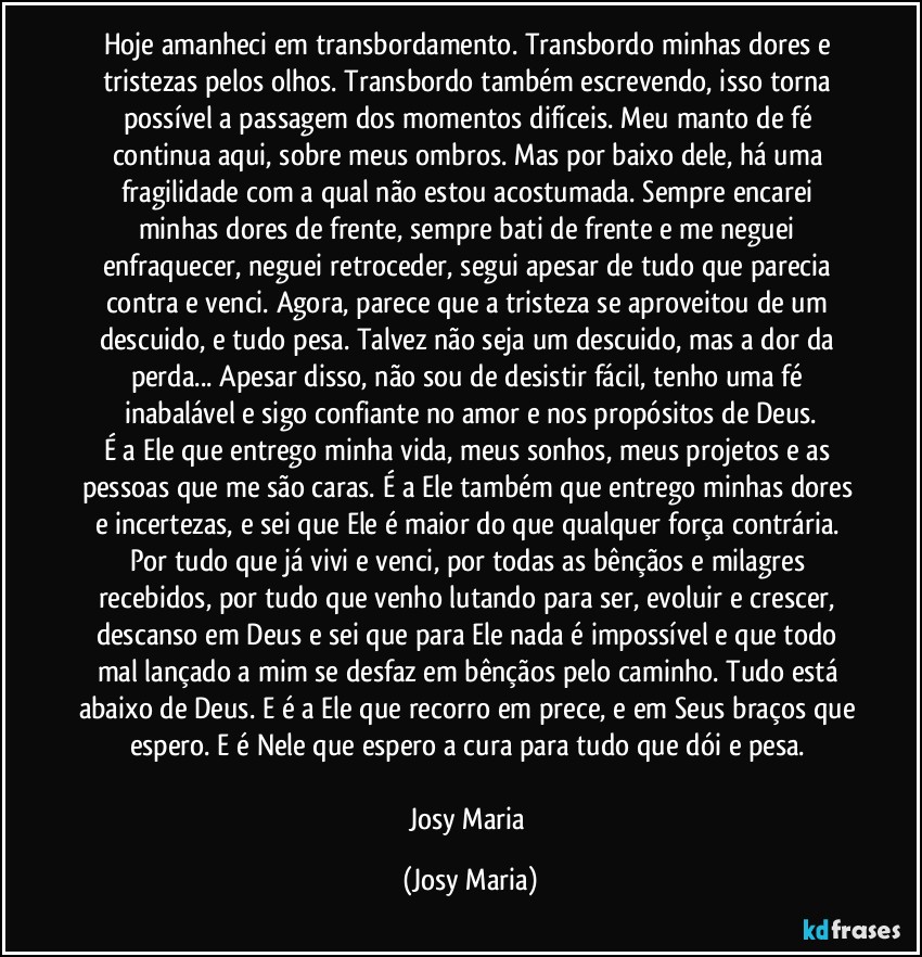 Hoje amanheci em transbordamento. Transbordo minhas dores e tristezas pelos olhos. Transbordo também escrevendo, isso torna possível a passagem dos momentos difíceis. Meu manto de fé continua aqui, sobre meus ombros. Mas por baixo dele, há uma fragilidade com a qual não estou acostumada. Sempre encarei minhas dores de frente, sempre bati de frente e me neguei enfraquecer, neguei retroceder, segui apesar de tudo que parecia contra e venci. Agora, parece que a tristeza se aproveitou de um descuido, e tudo pesa. Talvez não seja um descuido, mas a dor da perda... Apesar disso, não sou de desistir fácil, tenho uma fé inabalável e sigo confiante no amor e nos propósitos de Deus.
É a Ele que entrego minha vida, meus sonhos, meus projetos e as pessoas que me são caras. É a Ele também que entrego minhas dores e incertezas, e sei que Ele é maior do que qualquer força contrária. Por tudo que já vivi e venci, por todas as bênçãos e milagres recebidos, por tudo que venho lutando para ser, evoluir e crescer, descanso em Deus e sei que para Ele nada é impossível e que todo mal lançado a mim se desfaz em bênçãos pelo caminho. Tudo está abaixo de Deus. E é a Ele que recorro em prece, e em Seus braços que espero. E é Nele que espero a cura para tudo que dói e pesa. 

Josy Maria (Josy Maria)