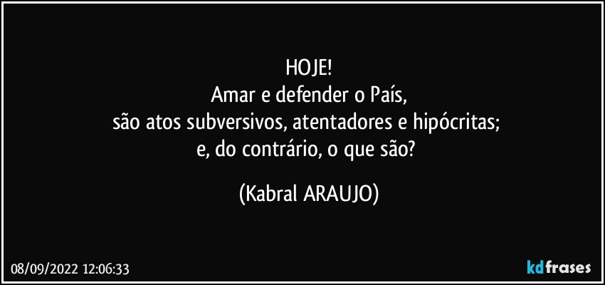 HOJE!
Amar e defender o País,
são atos subversivos, atentadores e hipócritas; 
e, do contrário, o que são? (KABRAL ARAUJO)