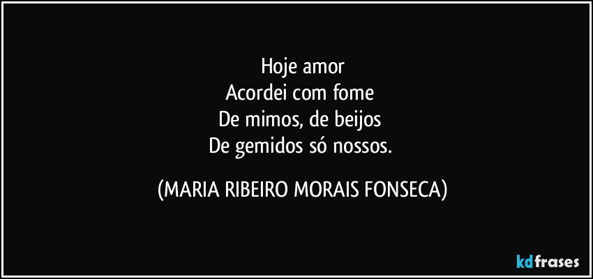 Hoje amor
Acordei com fome 
De mimos, de beijos 
De gemidos só nossos. (MARIA RIBEIRO MORAIS FONSECA)