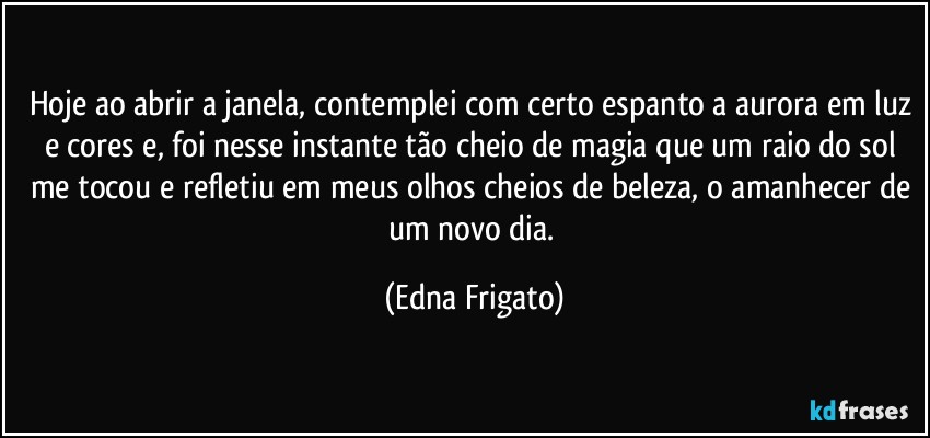 Hoje ao abrir a janela, contemplei com certo espanto a aurora em luz e cores e, foi nesse  instante tão cheio de magia que um raio do sol me tocou e refletiu em meus olhos cheios de beleza, o amanhecer de um novo dia. (Edna Frigato)