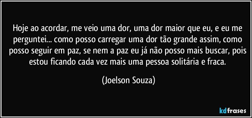 Hoje ao acordar, me veio uma dor, uma dor maior que eu, e eu me perguntei... como posso carregar uma dor tão grande assim, como posso seguir em paz, se nem a paz eu já não posso mais buscar, pois estou ficando cada vez mais uma pessoa solitária e fraca. (Joelson Souza)