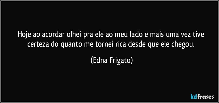 Hoje ao acordar olhei pra ele ao meu lado e mais uma vez tive certeza do quanto me tornei rica desde que ele chegou. (Edna Frigato)