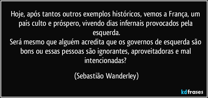Hoje, após tantos outros exemplos históricos, vemos a França, um país culto e próspero, vivendo dias infernais provocados pela esquerda.
Será mesmo que alguém acredita que os governos de esquerda são bons ou essas pessoas são ignorantes, aproveitadoras e mal intencionadas? (Sebastião Wanderley)