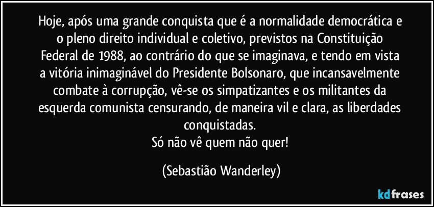 Hoje, após uma grande conquista que é a normalidade democrática e o pleno direito individual e coletivo, previstos na Constituição Federal de 1988, ao contrário do que se imaginava, e tendo em vista a vitória inimaginável do Presidente Bolsonaro, que incansavelmente combate à corrupção, vê-se os simpatizantes e os militantes da esquerda comunista censurando, de maneira vil e clara, as liberdades conquistadas. 
Só não vê quem não quer! (Sebastião Wanderley)