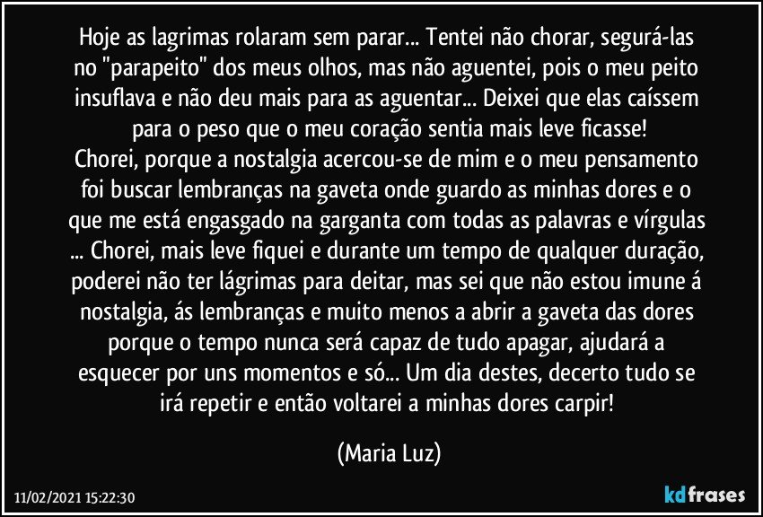 Hoje as lagrimas rolaram sem parar... Tentei não chorar, segurá-las no "parapeito" dos meus olhos, mas não aguentei, pois o meu peito insuflava e não deu mais para as aguentar... Deixei que elas caíssem para o peso que o meu coração sentia mais leve ficasse!
Chorei, porque a nostalgia acercou-se de mim e o meu pensamento foi buscar lembranças na gaveta onde guardo as minhas dores e o que me está engasgado na garganta com todas as palavras e vírgulas ... Chorei, mais leve fiquei e durante um tempo de qualquer duração, poderei não ter lágrimas para deitar, mas sei que não estou imune á nostalgia, ás lembranças e muito menos a abrir a gaveta das dores porque o tempo nunca será capaz de tudo apagar, ajudará a esquecer por uns momentos e só... Um dia destes, decerto tudo se irá repetir e então voltarei a minhas dores carpir! (Maria Luz)