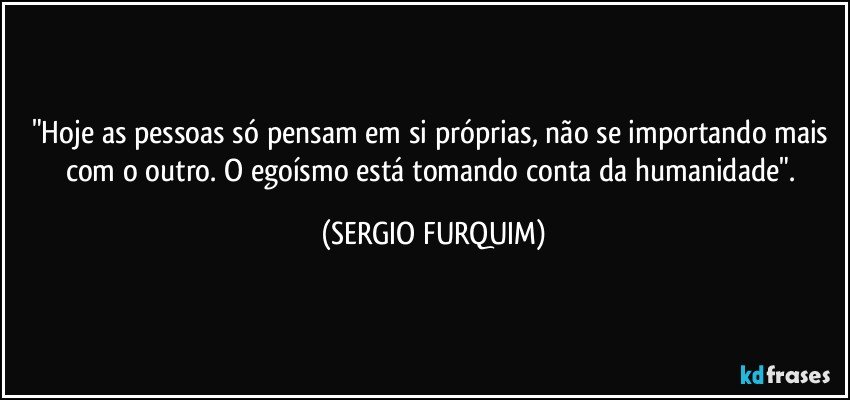 "Hoje as pessoas só pensam em si próprias, não se importando mais com o outro. O egoísmo está tomando conta da humanidade". (SERGIO FURQUIM)