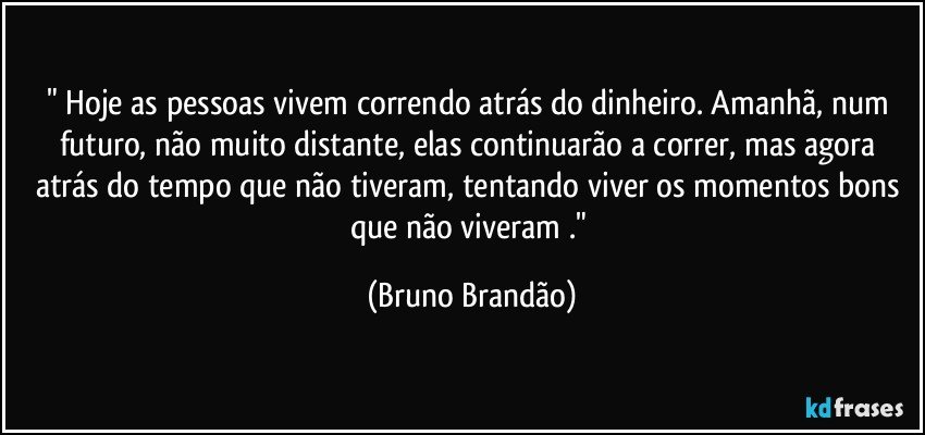 " Hoje as pessoas vivem correndo atrás do dinheiro. Amanhã, num futuro, não muito distante, elas continuarão a correr, mas agora atrás do tempo que não tiveram, tentando viver os momentos bons que não viveram ." (Bruno Brandão)