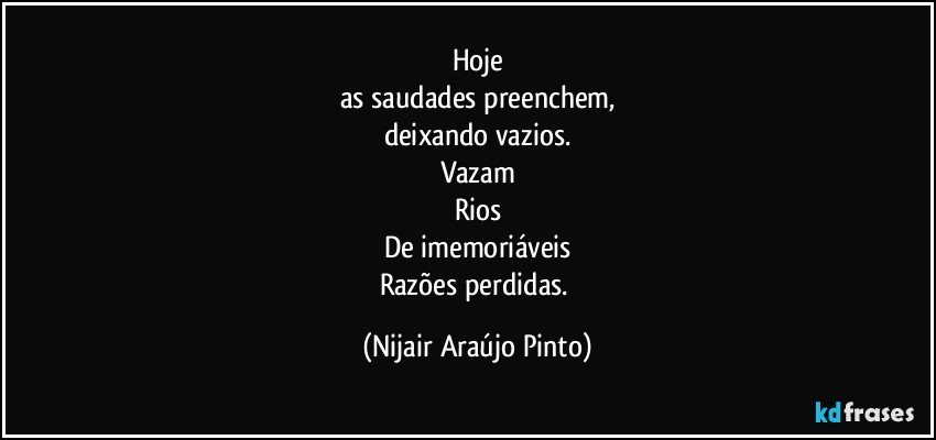 Hoje
as saudades preenchem,
deixando vazios.
Vazam
Rios
De imemoriáveis
Razões perdidas. (Nijair Araújo Pinto)