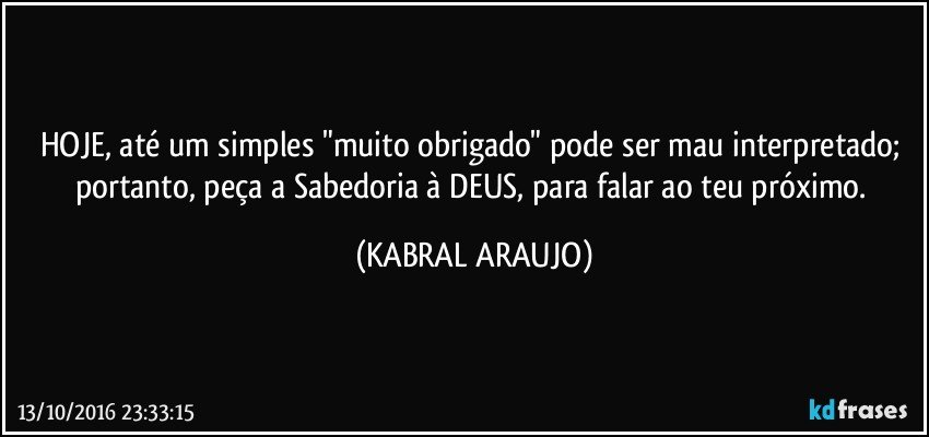 HOJE, até um simples "muito obrigado" pode ser mau interpretado; portanto, peça a Sabedoria à DEUS, para falar ao teu próximo. (KABRAL ARAUJO)
