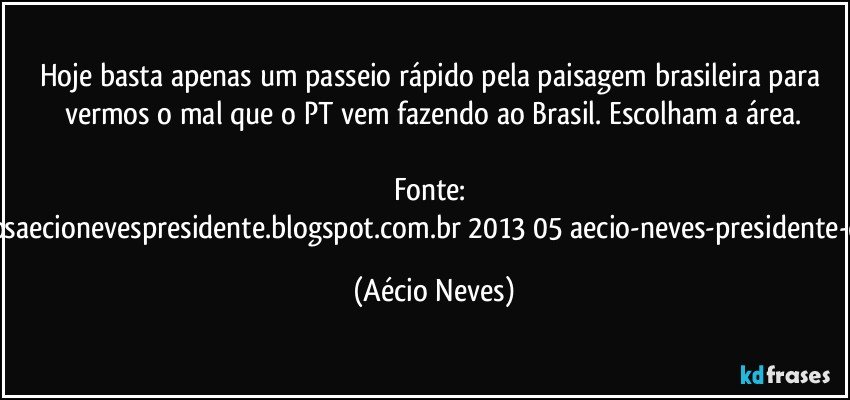 Hoje basta apenas um passeio rápido pela paisagem brasileira para vermos o mal que o PT vem fazendo ao Brasil. Escolham a área.

Fonte: http://www.queremosaecionevespresidente.blogspot.com.br/2013/05/aecio-neves-presidente-do-psdb-estreia.html (Aécio Neves)