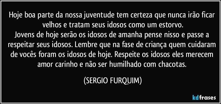 Hoje boa parte da nossa juventude tem certeza que nunca irão ficar velhos e tratam seus idosos como um estorvo.
Jovens de hoje serão os idosos de amanha pense nisso e passe a respeitar seus idosos. Lembre que na fase de criança quem cuidaram de vocês foram os idosos de hoje. Respeite os idosos eles merecem amor  carinho e não ser humilhado com chacotas. (SERGIO FURQUIM)