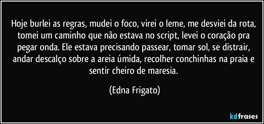 Hoje burlei as regras, mudei o foco, virei o leme, me desviei da rota, tomei um caminho que não estava no script, levei o coração pra pegar onda. Ele estava precisando passear, tomar sol, se distrair, andar descalço sobre a areia úmida, recolher conchinhas na praia e sentir cheiro de maresia. (Edna Frigato)