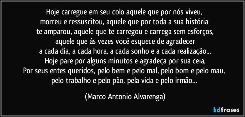 Hoje carregue em seu colo aquele que por nós viveu, 
morreu e ressuscitou, aquele que por toda a sua história 
te amparou, aquele que te carregou e carrega sem esforços,
aquele que às vezes você esquece de agradecer
a cada dia, a cada hora, a cada sonho e a cada realização...
Hoje pare por alguns minutos e agradeça por sua ceia,
Por seus entes queridos, pelo bem e pelo mal, pelo bom e pelo mau, 
pelo trabalho e pelo pão, pela vida e pelo irmão... (Marco Antonio Alvarenga)