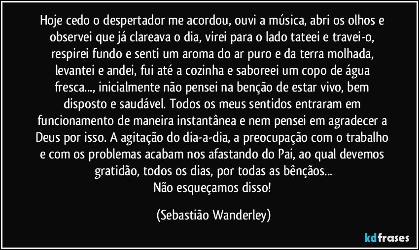Hoje cedo o despertador me acordou, ouvi a música, abri os olhos e observei que já clareava o dia, virei para o lado tateei e travei-o, respirei fundo e senti um aroma do ar puro e da terra molhada, levantei e andei, fui até a cozinha e saboreei um copo de água fresca..., inicialmente não pensei na benção de estar vivo, bem disposto e saudável. Todos os meus sentidos entraram em funcionamento de maneira instantânea e nem pensei em agradecer a Deus por isso. A agitação do dia-a-dia, a preocupação com o trabalho e com os problemas acabam nos afastando do Pai, ao qual devemos gratidão, todos os dias, por todas as bênçãos...
Não esqueçamos disso! (Sebastião Wanderley)